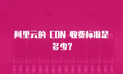 阿里云的 CDN 收费标准是多少？