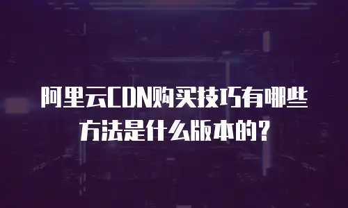 阿里云CDN购买技巧有哪些方法是什么版本的？