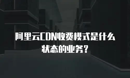 阿里云CDN收费模式是什么状态的业务？