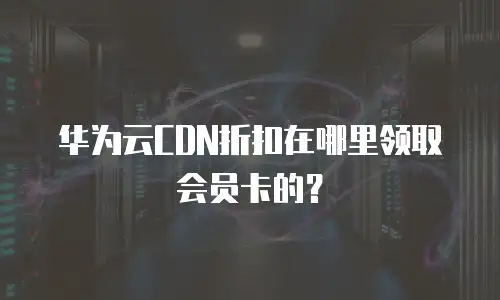 华为云CDN折扣在哪里领取会员卡的？