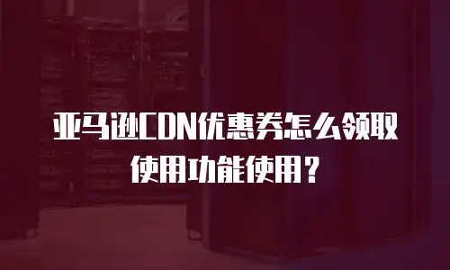 亚马逊CDN优惠券怎么领取使用功能使用？