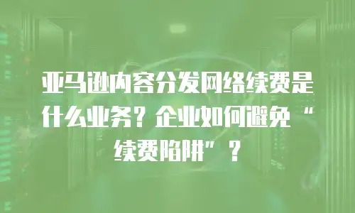 亚马逊内容分发网络续费是什么业务？企业如何避免&ldquo;续费陷阱&rdquo;？