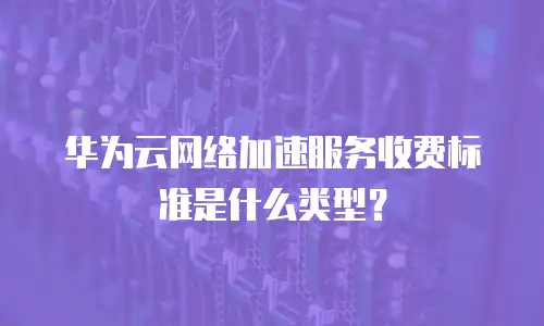 华为云网络加速服务收费标准是什么类型？