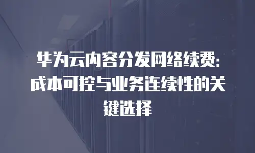 华为云内容分发网络续费：成本可控与业务连续性的关键选择