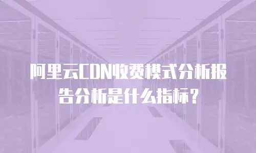 阿里云CDN收费模式分析报告分析是什么指标？