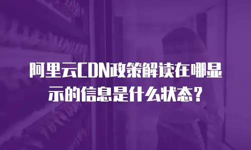 阿里云CDN政策解读在哪显示的信息是什么状态？