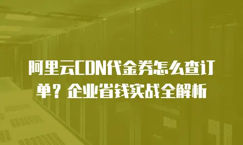 阿里云CDN代金券怎么查订单？企业省钱实战全解析