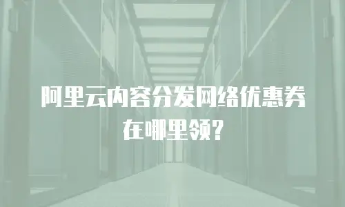 阿里云内容分发网络优惠券在哪里领？