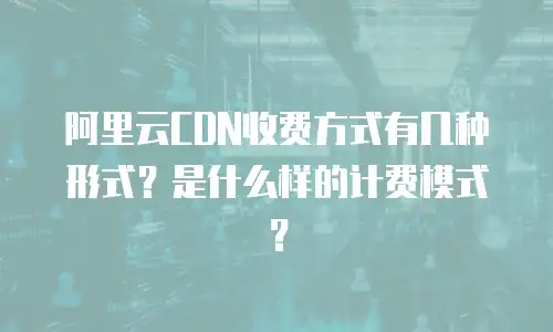 阿里云CDN收费方式有几种形式？是什么样的计费模式？