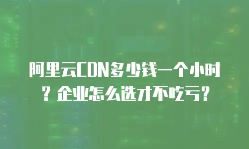 阿里云CDN多少钱一个小时？企业怎么选才不吃亏？