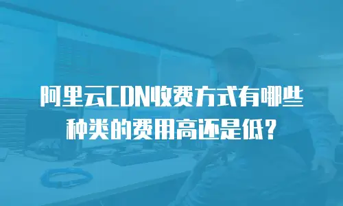 阿里云CDN收费方式有哪些种类的费用高还是低？