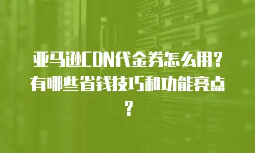亚马逊CDN代金券怎么用？有哪些省钱技巧和功能亮点？