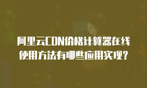 阿里云CDN价格计算器在线使用方法有哪些应用实现？