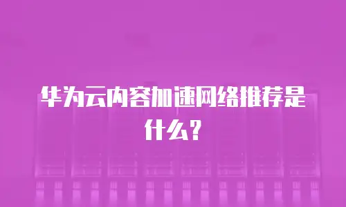华为云内容加速网络推荐是什么？