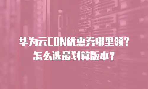 华为云CDN优惠券哪里领？怎么选最划算版本？
