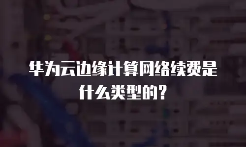 华为云边缘计算网络续费是什么类型的？