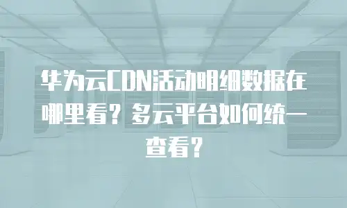华为云CDN活动明细数据在哪里看？多云平台如何统一查看？