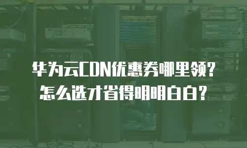 华为云CDN优惠券哪里领？怎么选才省得明明白白？