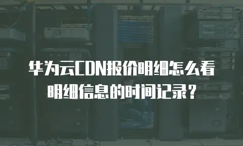 华为云CDN报价明细怎么看明细信息的时间记录？