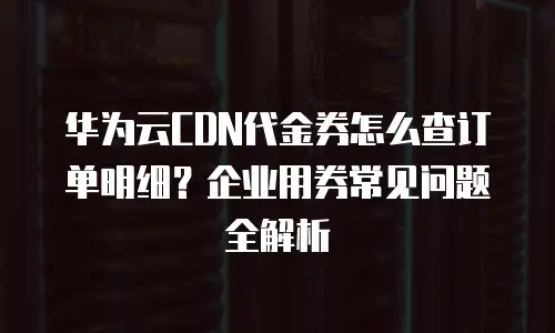 华为云CDN代金券怎么查订单明细？企业用券常见问题全解析