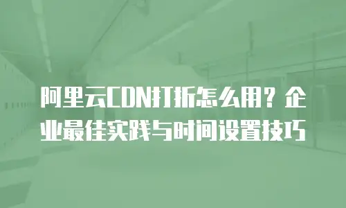 阿里云CDN打折怎么用？企业最佳实践与时间设置技巧