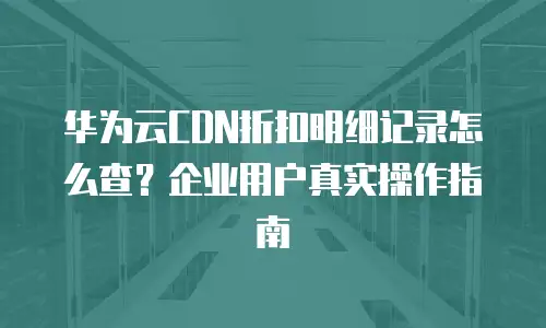 华为云CDN折扣明细记录怎么查？企业用户真实操作指南