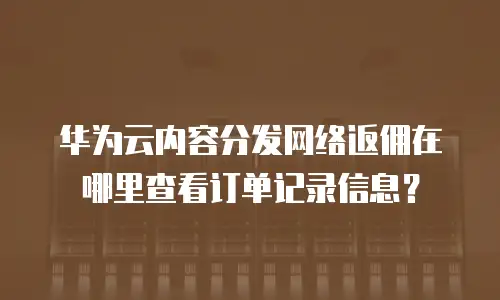 华为云内容分发网络返佣在哪里查看订单记录信息？