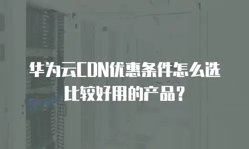 华为云CDN优惠条件怎么选比较好用的产品？