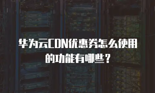 华为云CDN优惠券怎么使用的功能有哪些？