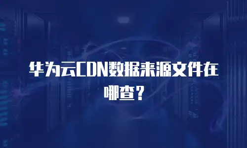 华为云CDN数据来源文件在哪查？