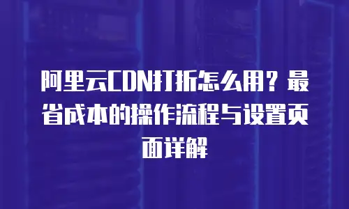 阿里云CDN打折怎么用？最省成本的操作流程与设置页面详解