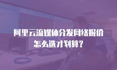 阿里云流媒体分发网络报价怎么选才划算？