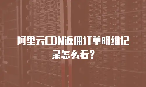 阿里云CDN返佣订单明细记录怎么看？
