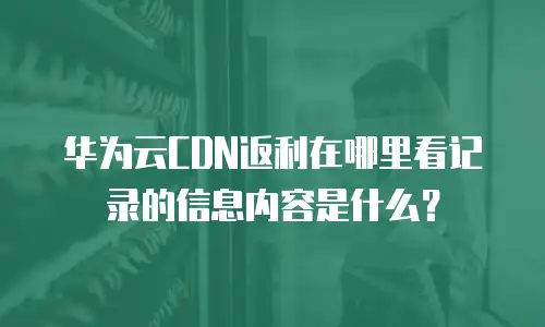华为云CDN返利在哪里看记录的信息内容是什么？