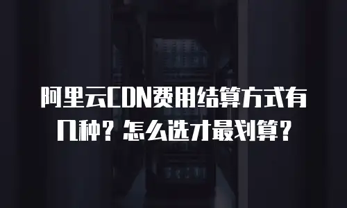 阿里云CDN费用结算方式有几种？怎么选才最划算？