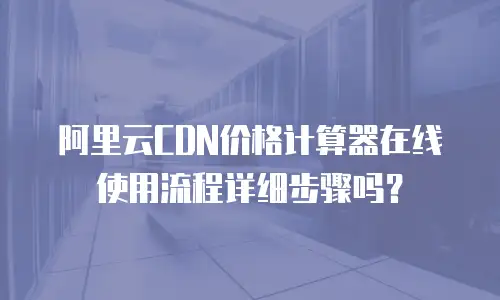 阿里云CDN价格计算器在线使用流程详细步骤吗？