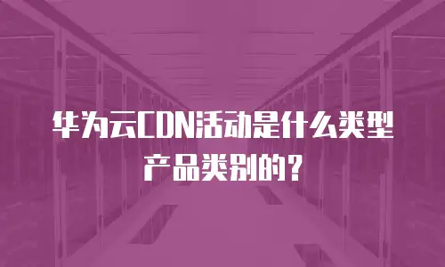 华为云CDN活动是什么类型产品类别的？