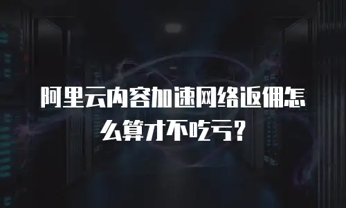 阿里云内容加速网络返佣怎么算才不吃亏？