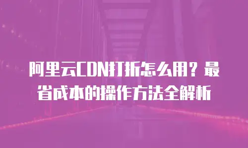 阿里云CDN打折怎么用？最省成本的操作方法全解析