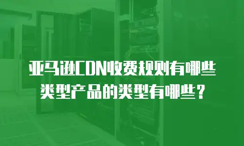 亚马逊CDN收费规则有哪些类型产品的类型有哪些？