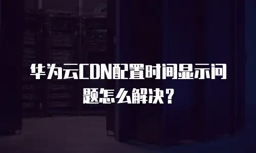 华为云CDN配置时间显示问题怎么解决？