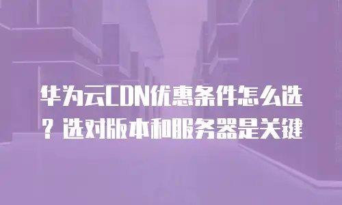 华为云CDN优惠条件怎么选？选对版本和服务器是关键