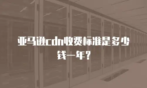 亚马逊cdn收费标准是多少钱一年？