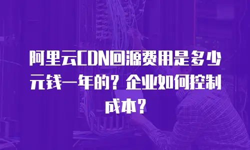 阿里云CDN回源费用是多少元钱一年的？企业如何控制成本？