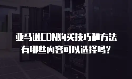 亚马逊CDN购买技巧和方法有哪些内容可以选择吗？