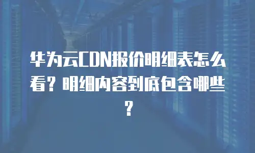 华为云CDN报价明细表怎么看？明细内容到底包含哪些？