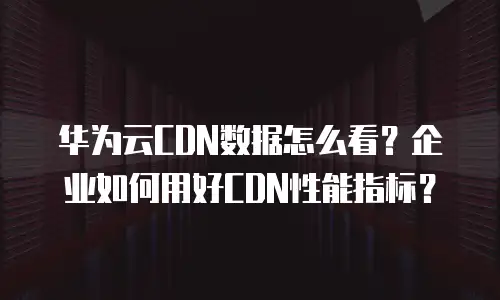 华为云CDN数据怎么看？企业如何用好CDN性能指标？