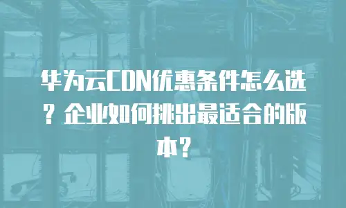 华为云CDN优惠条件怎么选？企业如何挑出最适合的版本？