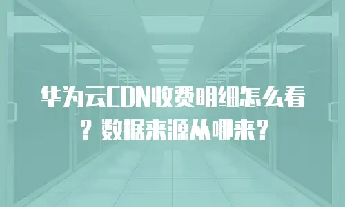 华为云CDN收费明细怎么看？数据来源从哪来？