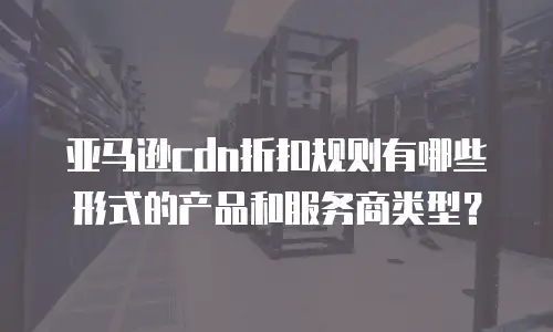 亚马逊cdn折扣规则有哪些形式的产品和服务商类型？